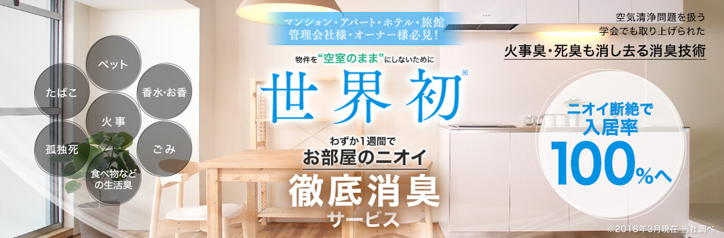 物件を“空室のまま”にしないために 世界初 わずか1週間でお部屋のニオイ 徹底消臭サービス 空気清浄問題を扱う学会でも取り上げられた 火事臭・死臭も消し去る消臭技術 ニオイ断絶で入居率 100％へ