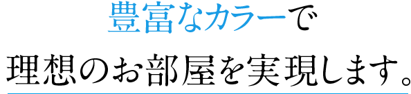 豊富なカラーで理想のお部屋を実現します。